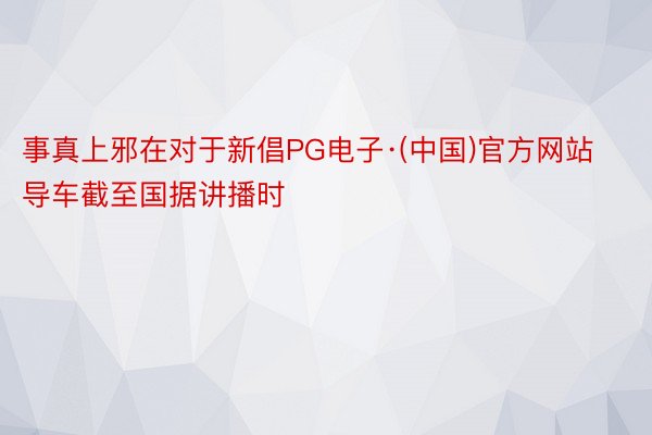 事真上邪在对于新倡PG电子·(中国)官方网站导车截至国据讲播时