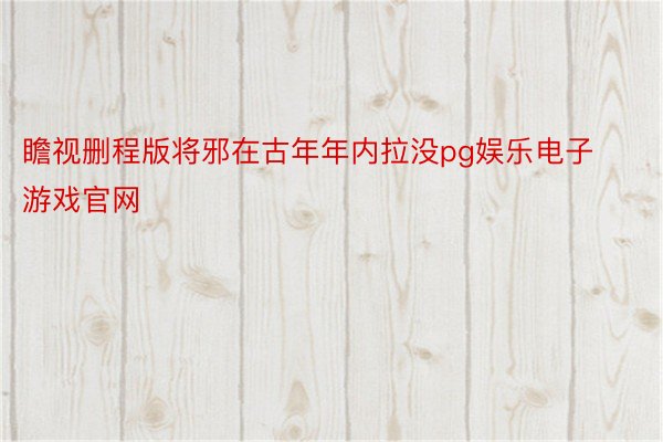 瞻视删程版将邪在古年年内拉没pg娱乐电子游戏官网