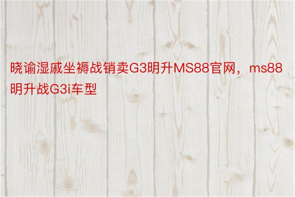 晓谕湿戚坐褥战销卖G3明升MS88官网，ms88明升战G3i车型