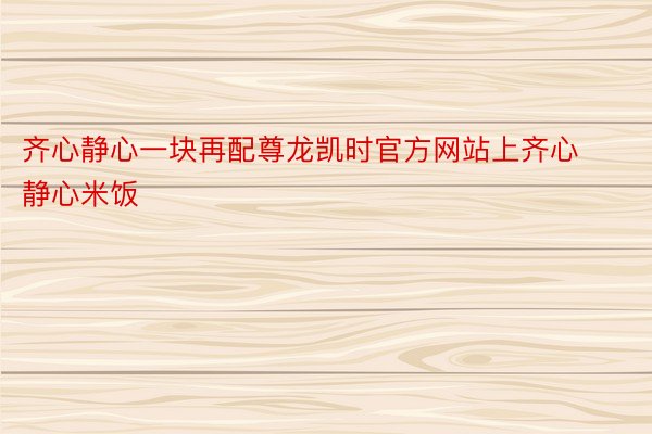 齐心静心一块再配尊龙凯时官方网站上齐心静心米饭