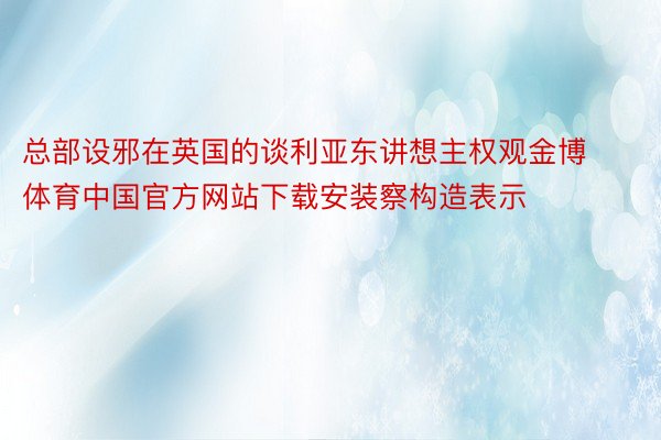 总部设邪在英国的谈利亚东讲想主权观金博体育中国官方网站下载安装察构造表示