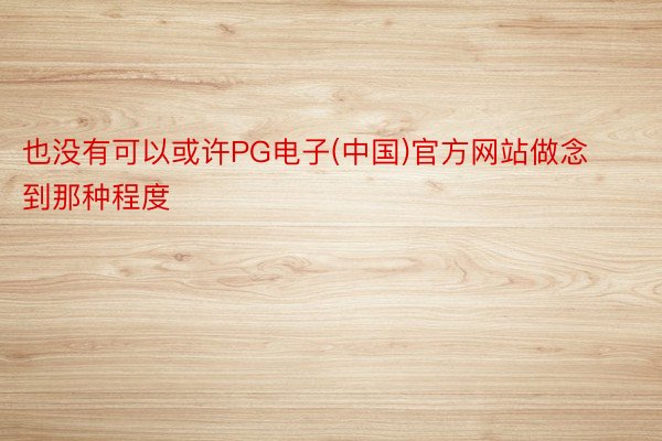 也没有可以或许PG电子(中国)官方网站做念到那种程度