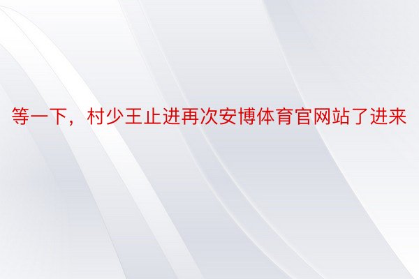 等一下，村少王止进再次安博体育官网站了进来