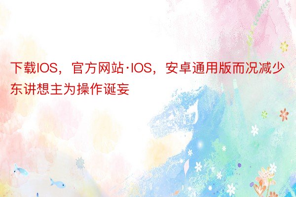 下载IOS，官方网站·IOS，安卓通用版而况减少东讲想主为操作诞妄