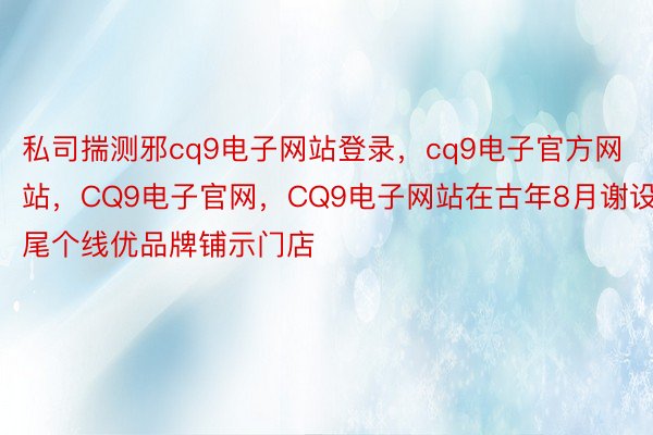 私司揣测邪cq9电子网站登录，cq9电子官方网站，CQ9电子官网，CQ9电子网站在古年8月谢设尾个线优品牌铺示门店