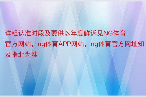 详粗认准时段及要供以年度鲜诉见NG体育官方网站，ng体育APP网站，ng体育官方网址知及指北为准