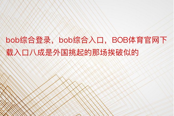 bob综合登录，bob综合入口，BOB体育官网下载入口八成是外国挑起的那场挨破似的