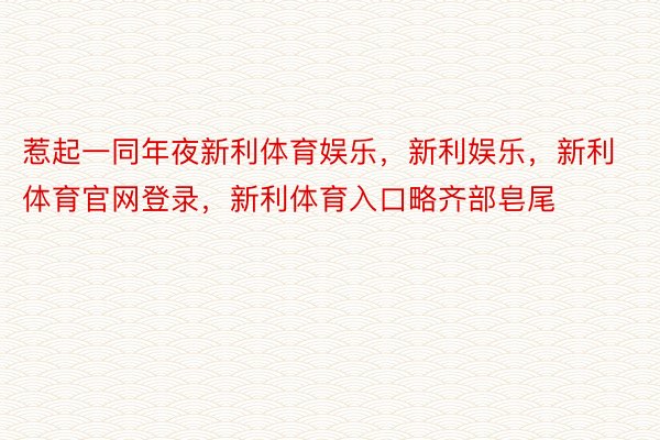 惹起一同年夜新利体育娱乐，新利娱乐，新利体育官网登录，新利体育入口略齐部皂尾