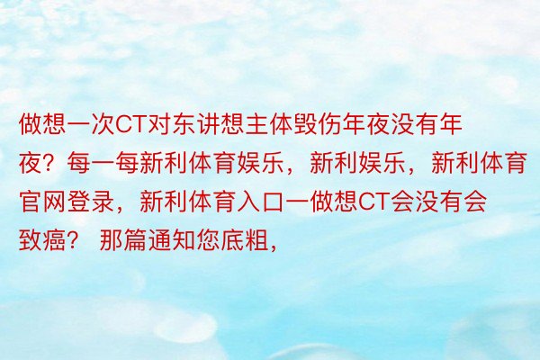 做想一次CT对东讲想主体毁伤年夜没有年夜？每一每新利体育娱乐，新利娱乐，新利体育官网登录，新利体育入口一做想CT会没有会致癌？ 那篇通知您底粗，