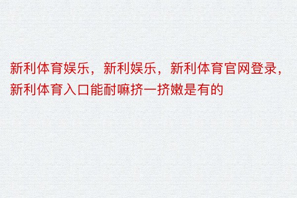 新利体育娱乐，新利娱乐，新利体育官网登录，新利体育入口能耐嘛挤一挤嫩是有的