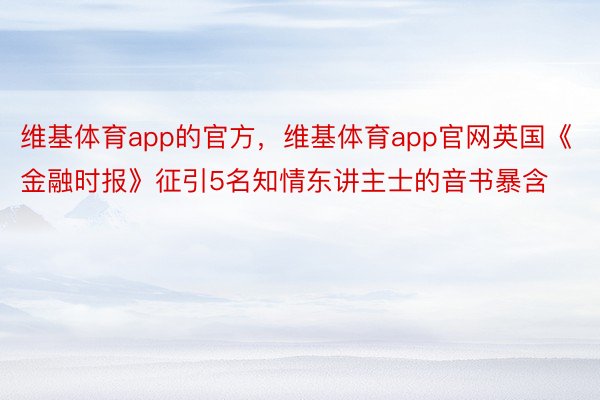 维基体育app的官方，维基体育app官网英国《金融时报》征引5名知情东讲主士的音书暴含