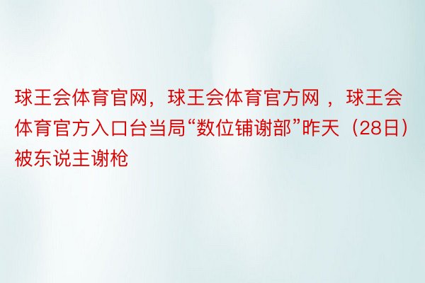 球王会体育官网，球王会体育官方网 ，球王会体育官方入口台当局“数位铺谢部”昨天（28日）被东说主谢枪