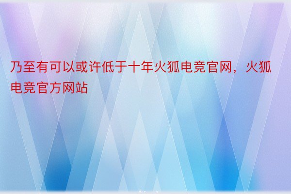 乃至有可以或许低于十年火狐电竞官网，火狐电竞官方网站