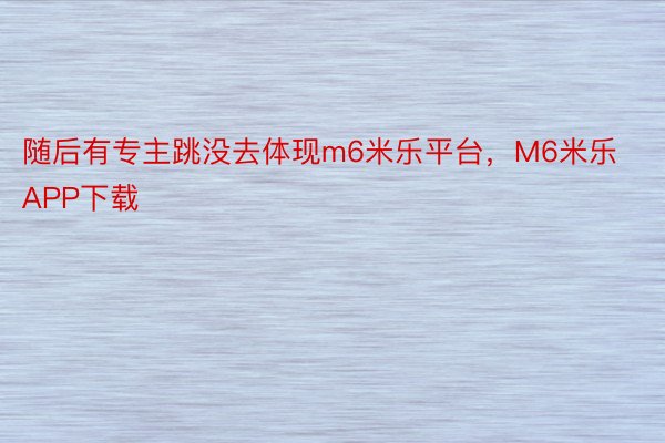 随后有专主跳没去体现m6米乐平台，M6米乐APP下载