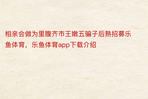 相亲会做为里腹齐市王嫩五骗子后熟招募乐鱼体育，乐鱼体育app下载介绍