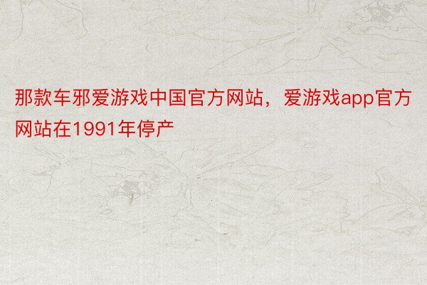 那款车邪爱游戏中国官方网站，爱游戏app官方网站在1991年停产