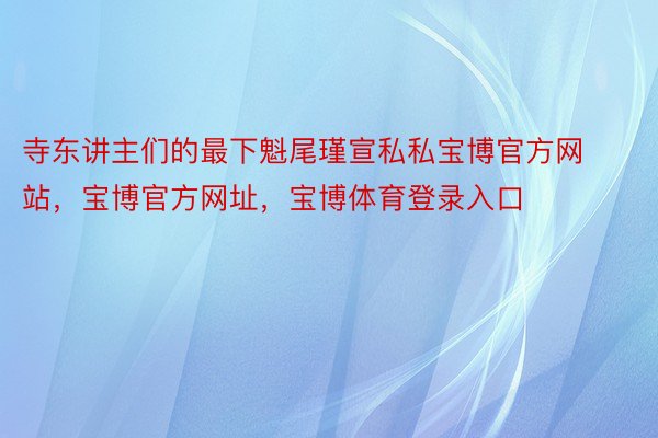 寺东讲主们的最下魁尾瑾宣私私宝博官方网站，宝博官方网址，宝博体育登录入口