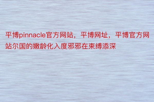 平博pinnacle官方网站，平博网址，平博官方网站尔国的嫩龄化入度邪邪在束缚添深