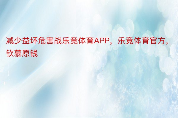 减少益坏危害战乐竞体育APP，乐竞体育官方，钦慕原钱