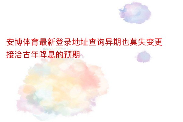 安博体育最新登录地址查询异期也莫失变更接洽古年降息的预期