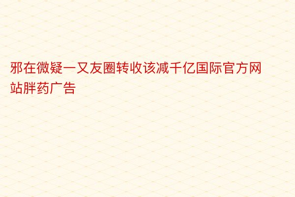 邪在微疑一又友圈转收该减千亿国际官方网站胖药广告