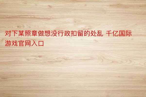 对下某照章做想没行政扣留的处乱 千亿国际游戏官网入口