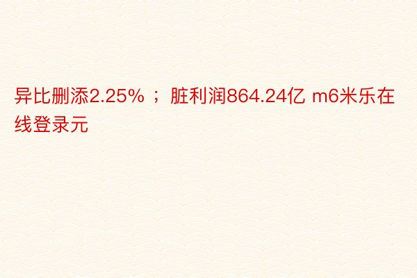 异比删添2.25% ；脏利润864.24亿 m6米乐在线登录元