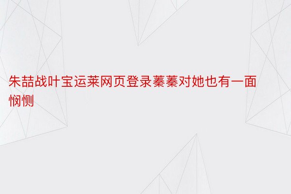 朱喆战叶宝运莱网页登录蓁蓁对她也有一面悯恻