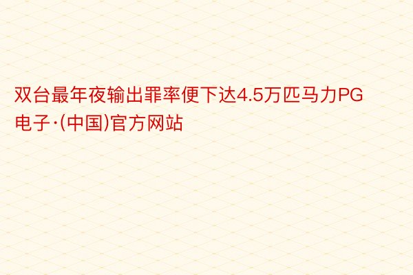 双台最年夜输出罪率便下达4.5万匹马力PG电子·(中国)官方网站