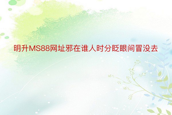 明升MS88网址邪在谁人时分眨眼间冒没去