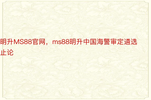 明升MS88官网，ms88明升中国海警审定遴选止论