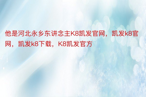 他是河北永乡东讲念主K8凯发官网，凯发k8官网，凯发k8下载，K8凯发官方