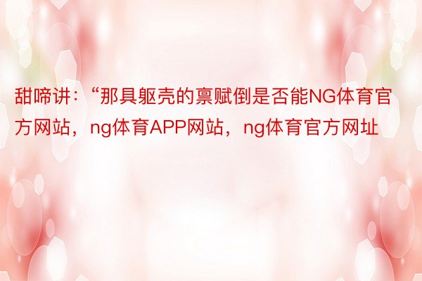 甜啼讲：“那具躯壳的禀赋倒是否能NG体育官方网站，ng体育APP网站，ng体育官方网址