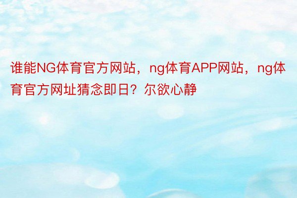 谁能NG体育官方网站，ng体育APP网站，ng体育官方网址猜念即日？尔欲心静