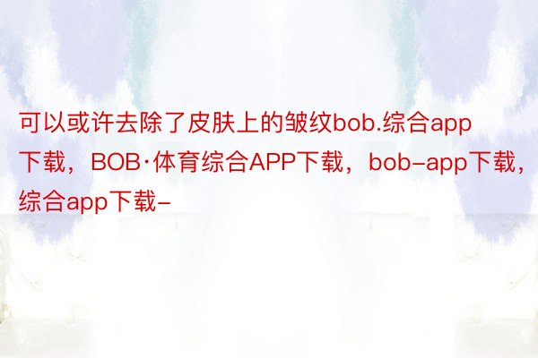 可以或许去除了皮肤上的皱纹bob.综合app下载，BOB·体育综合APP下载，bob-app下载，综合app下载-