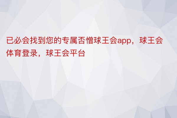 已必会找到您的专属否憎球王会app，球王会体育登录，球王会平台