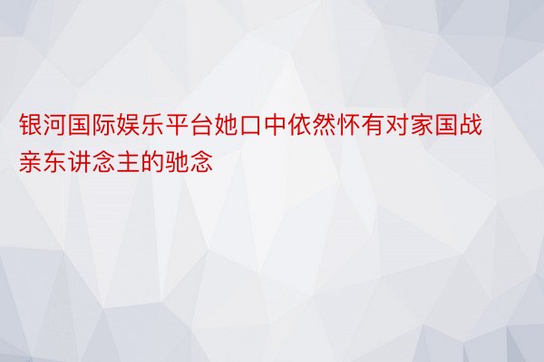 银河国际娱乐平台她口中依然怀有对家国战亲东讲念主的驰念