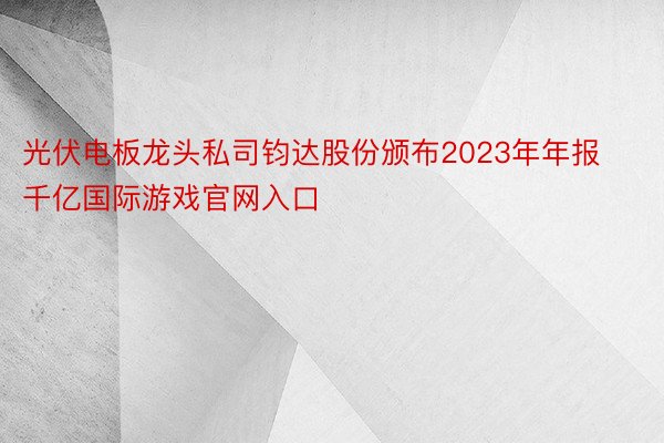 光伏电板龙头私司钧达股份颁布2023年年报千亿国际游戏官网入口