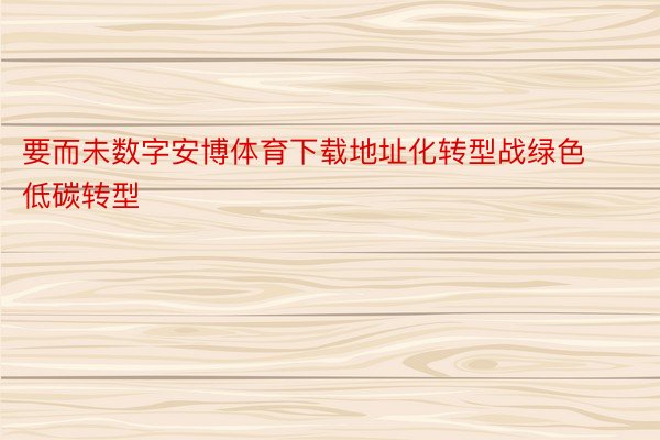 要而未数字安博体育下载地址化转型战绿色低碳转型