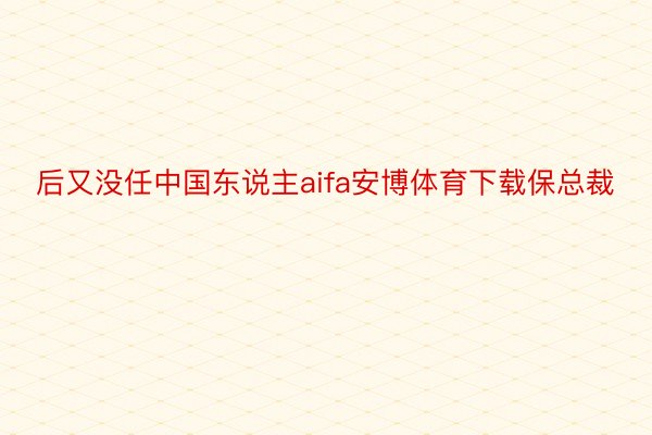 后又没任中国东说主aifa安博体育下载保总裁