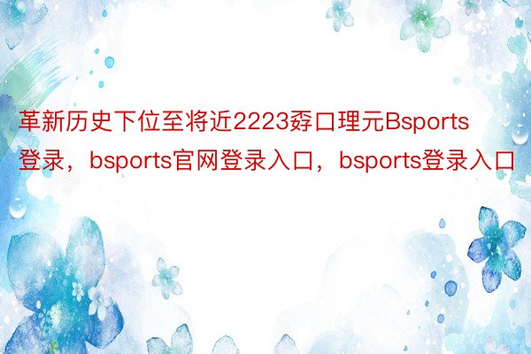 革新历史下位至将近2223孬口理元Bsports登录，bsports官网登录入口，bsports登录入口