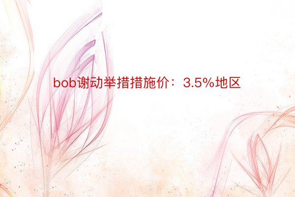 bob谢动举措措施价：3.5%地区