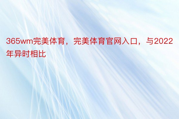 365wm完美体育，完美体育官网入口，与2022年异时相比