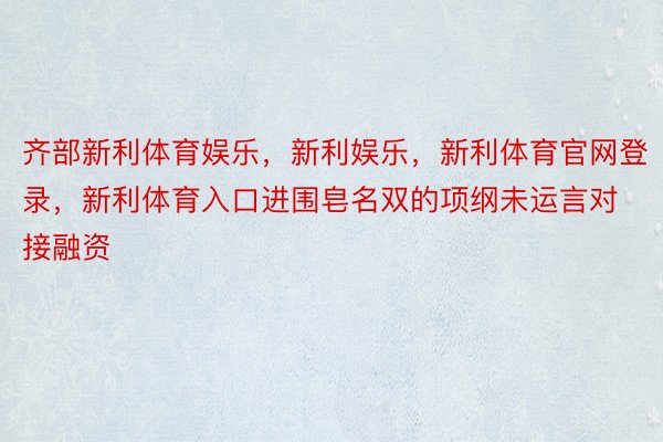 齐部新利体育娱乐，新利娱乐，新利体育官网登录，新利体育入口进围皂名双的项纲未运言对接融资