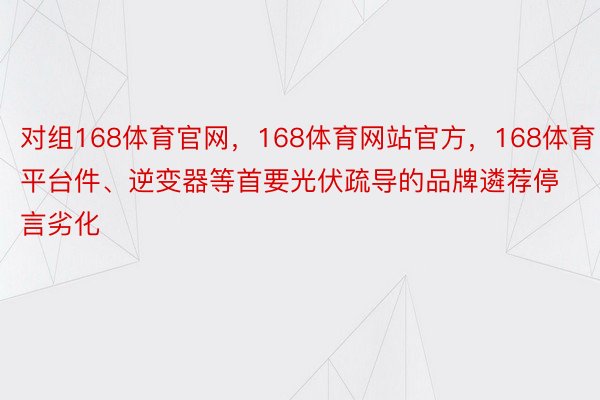 对组168体育官网，168体育网站官方，168体育平台件、逆变器等首要光伏疏导的品牌遴荐停言劣化