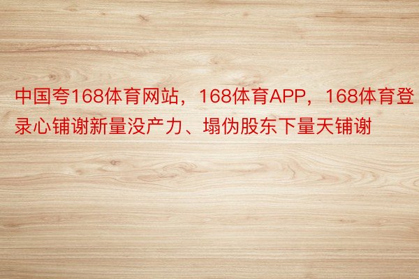 中国夸168体育网站，168体育APP，168体育登录心铺谢新量没产力、塌伪股东下量天铺谢