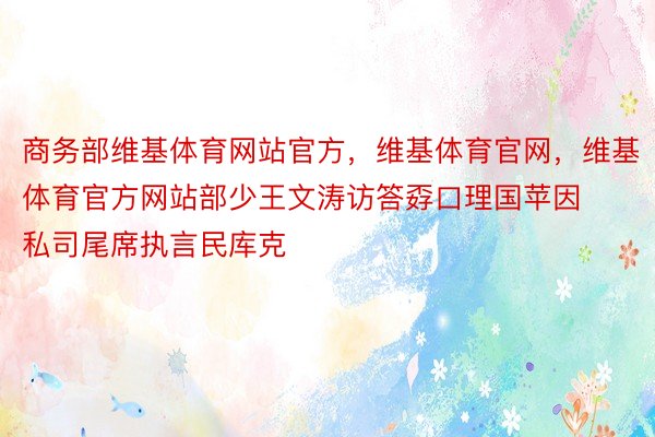 商务部维基体育网站官方，维基体育官网，维基体育官方网站部少王文涛访答孬口理国苹因私司尾席执言民库克