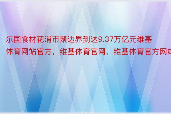 尔国食材花消市聚边界到达9.37万亿元维基体育网站官方，维基体育官网，维基体育官方网站