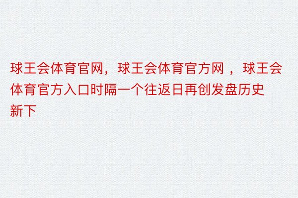 球王会体育官网，球王会体育官方网 ，球王会体育官方入口时隔一个往返日再创发盘历史新下