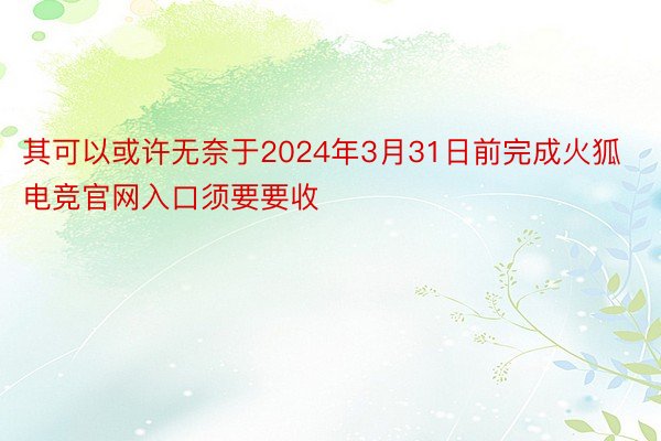 其可以或许无奈于2024年3月31日前完成火狐电竞官网入口须要要收